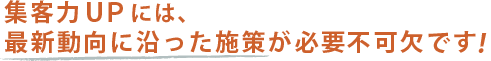 集客力UPには、最新動向に沿った施策が必要不可欠です!